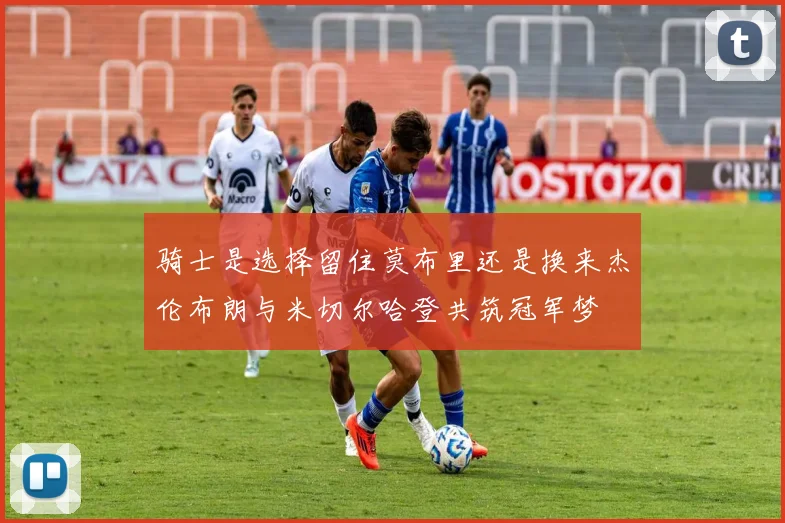 骑士是选择留住莫布里还是换来杰伦布朗与米切尔哈登共筑冠军梦