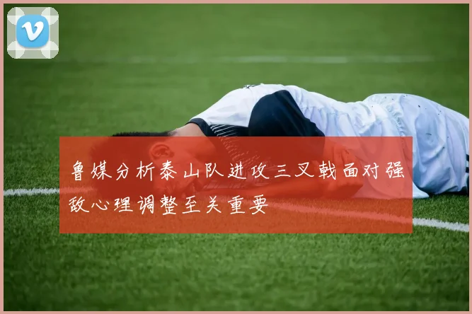 鲁媒分析泰山队进攻三叉戟面对强敌心理调整至关重要