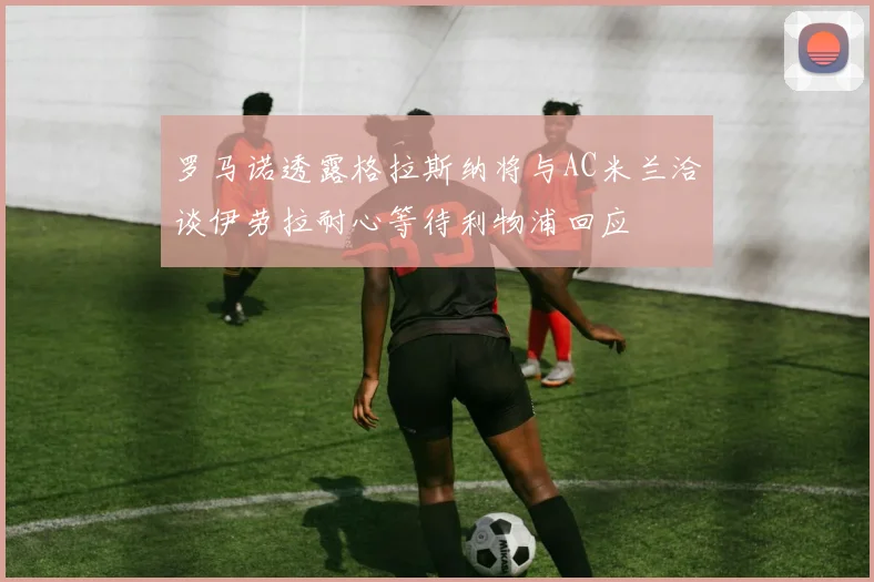罗马诺透露格拉斯纳将与AC米兰洽谈伊劳拉耐心等待利物浦回应