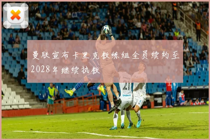 曼联宣布卡里克教练组全员续约至2028年继续执教