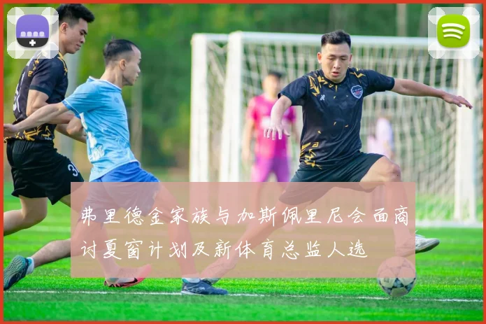 弗里德金家族与加斯佩里尼会面商讨夏窗计划及新体育总监人选