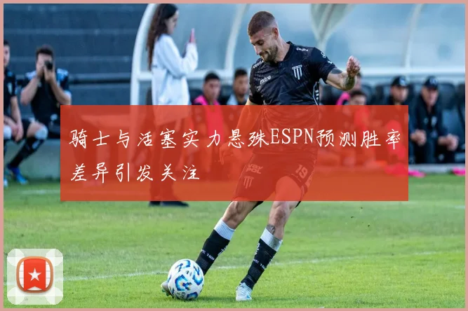 骑士与活塞实力悬殊ESPN预测胜率差异引发关注