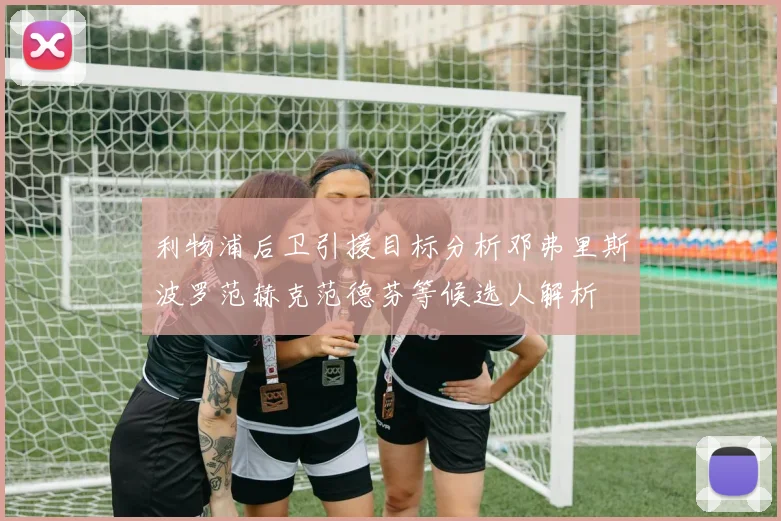 利物浦后卫引援目标分析邓弗里斯波罗范赫克范德芬等候选人解析