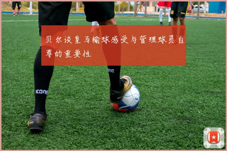 贝尔谈皇马输球感受与管理球员自尊的重要性