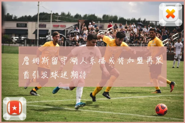 詹姆斯留守湖人乐福或将加盟再聚首引发球迷期待