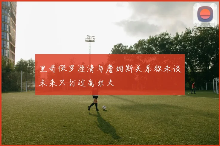 里奇保罗澄清与詹姆斯关系称未谈未来只打过高尔夫