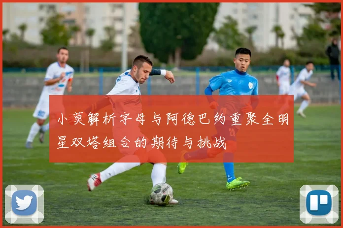 小莫解析字母与阿德巴约重聚全明星双塔组合的期待与挑战