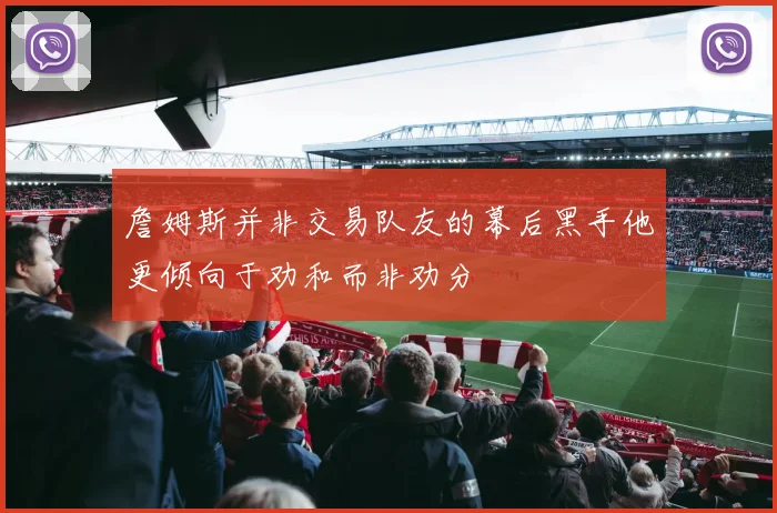 詹姆斯并非交易队友的幕后黑手他更倾向于劝和而非劝分