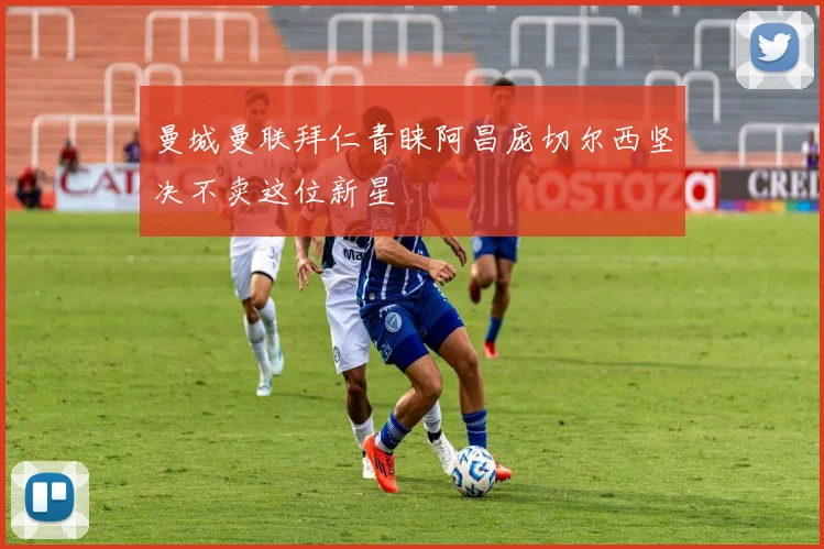 曼城曼联拜仁青睐阿昌庞切尔西坚决不卖这位新星