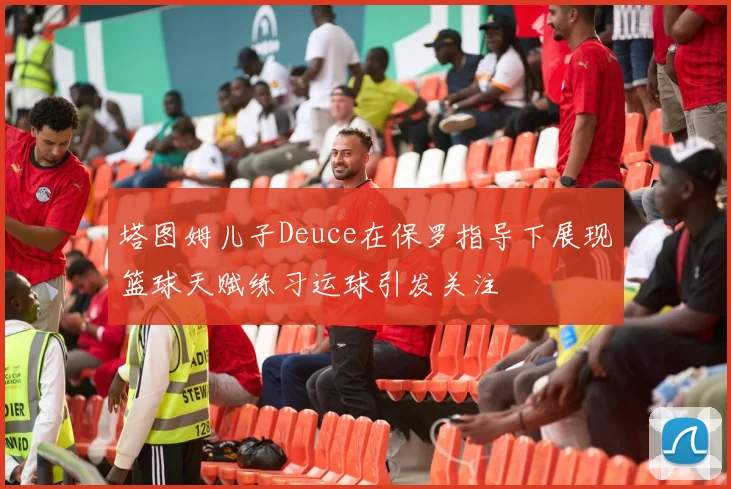 塔图姆儿子Deuce在保罗指导下展现篮球天赋练习运球引发关注