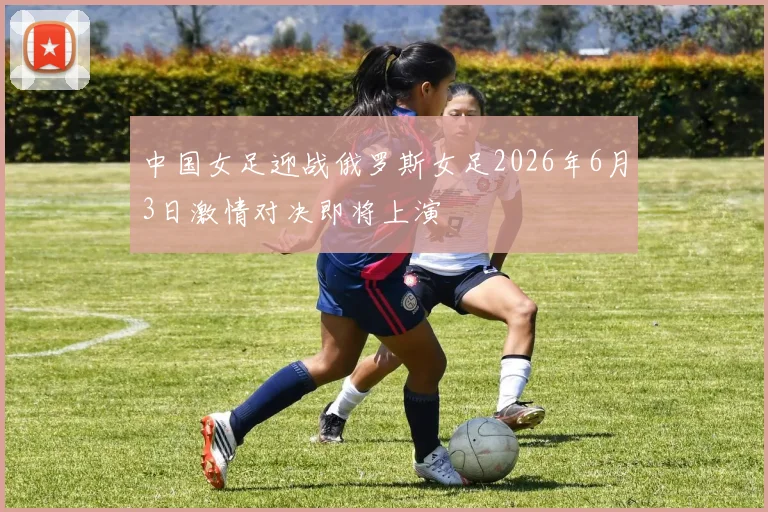 中国女足迎战俄罗斯女足2026年6月3日激情对决即将上演