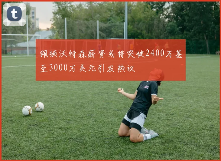 佩顿沃特森薪资或将突破2400万甚至3000万美元引发热议