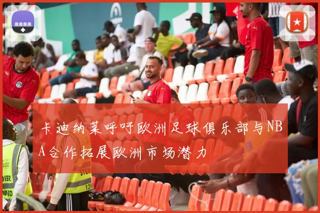 卡迪纳莱呼吁欧洲足球俱乐部与NBA合作拓展欧洲市场潜力
