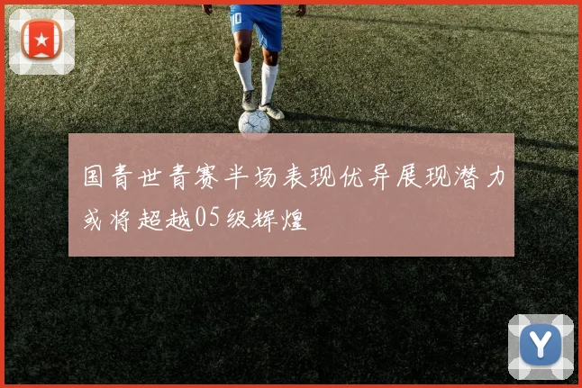 国青世青赛半场表现优异展现潜力或将超越05级辉煌
