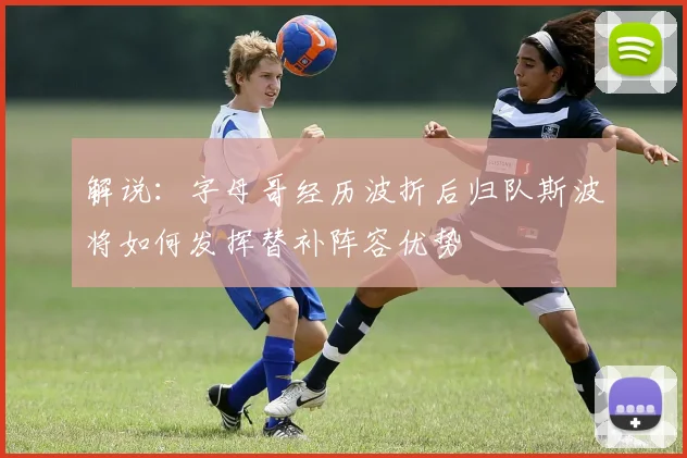 解说：字母哥经历波折后归队斯波将如何发挥替补阵容优势