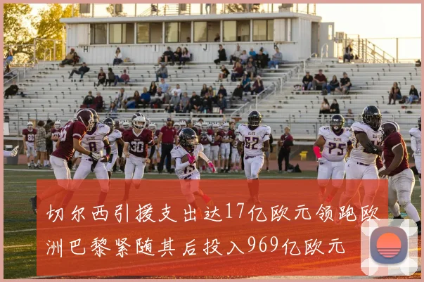 切尔西引援支出达17亿欧元领跑欧洲巴黎紧随其后投入969亿欧元
